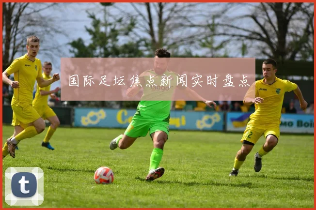 国际足坛焦点新闻实时盘点