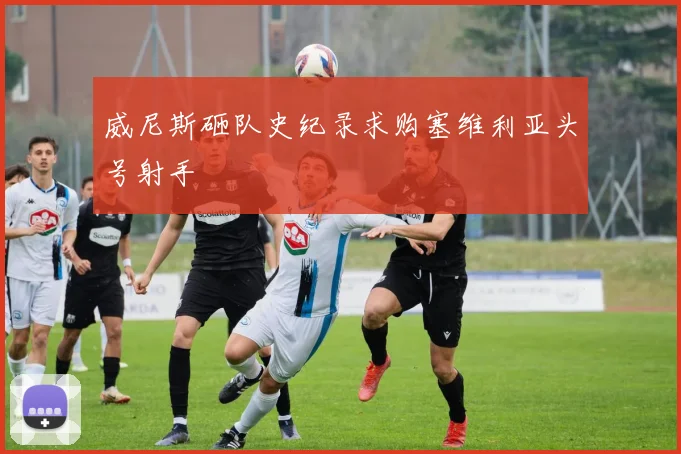 威尼斯砸队史纪录求购塞维利亚头号射手