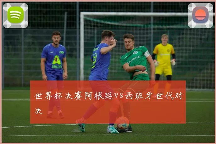 世界杯决赛阿根廷vs西班牙世代对决